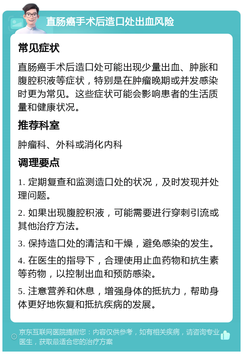 直肠癌手术后造口处出血风险 常见症状 直肠癌手术后造口处可能出现少量出血、肿胀和腹腔积液等症状，特别是在肿瘤晚期或并发感染时更为常见。这些症状可能会影响患者的生活质量和健康状况。 推荐科室 肿瘤科、外科或消化内科 调理要点 1. 定期复查和监测造口处的状况，及时发现并处理问题。 2. 如果出现腹腔积液，可能需要进行穿刺引流或其他治疗方法。 3. 保持造口处的清洁和干燥，避免感染的发生。 4. 在医生的指导下，合理使用止血药物和抗生素等药物，以控制出血和预防感染。 5. 注意营养和休息，增强身体的抵抗力，帮助身体更好地恢复和抵抗疾病的发展。