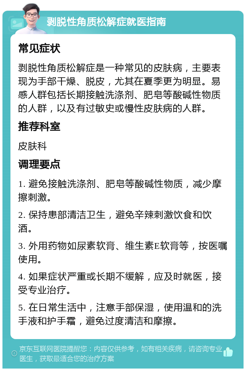 剥脱性角质松解症就医指南 常见症状 剥脱性角质松解症是一种常见的皮肤病，主要表现为手部干燥、脱皮，尤其在夏季更为明显。易感人群包括长期接触洗涤剂、肥皂等酸碱性物质的人群，以及有过敏史或慢性皮肤病的人群。 推荐科室 皮肤科 调理要点 1. 避免接触洗涤剂、肥皂等酸碱性物质，减少摩擦刺激。 2. 保持患部清洁卫生，避免辛辣刺激饮食和饮酒。 3. 外用药物如尿素软膏、维生素E软膏等，按医嘱使用。 4. 如果症状严重或长期不缓解，应及时就医，接受专业治疗。 5. 在日常生活中，注意手部保湿，使用温和的洗手液和护手霜，避免过度清洁和摩擦。