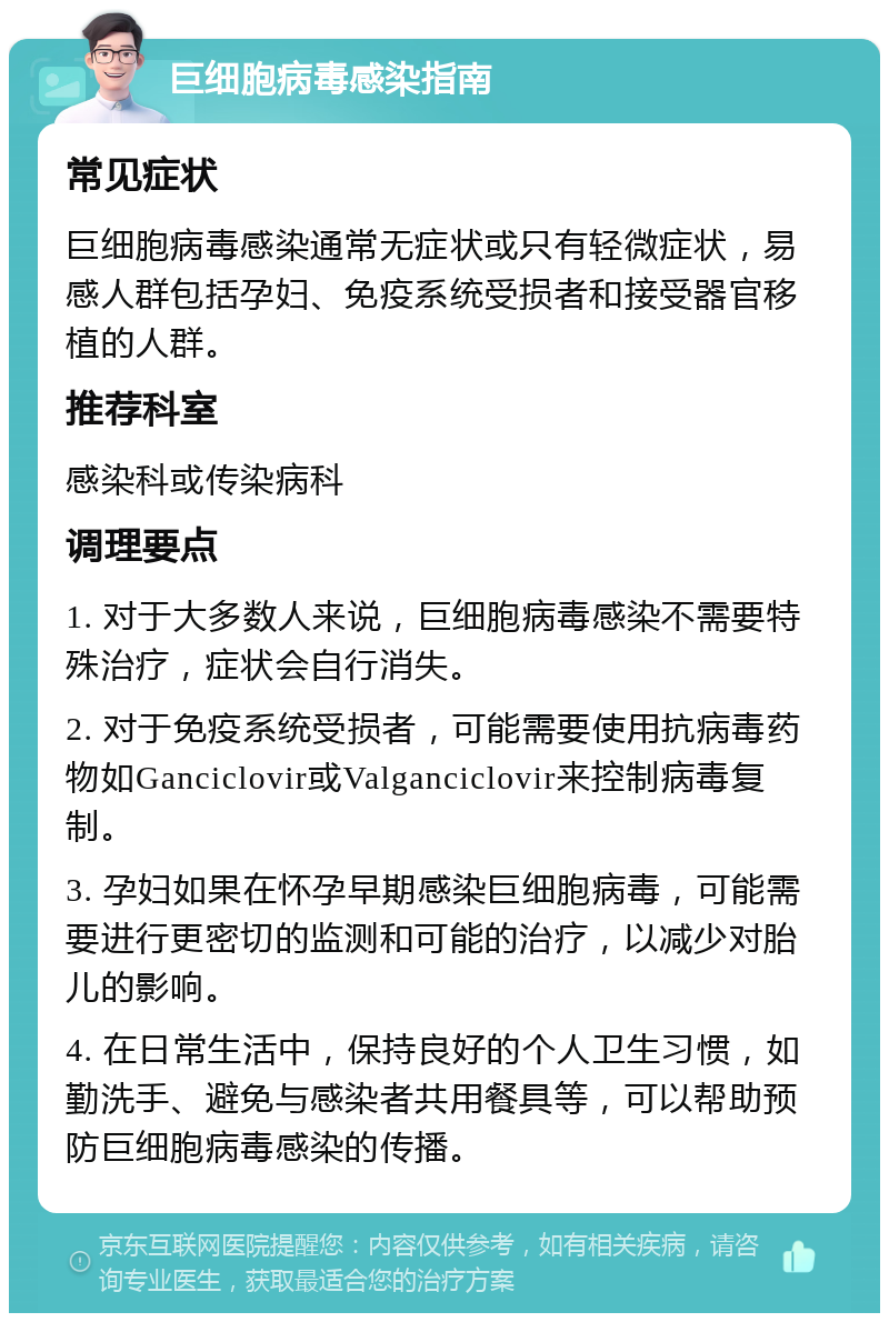 巨细胞病毒感染指南 常见症状 巨细胞病毒感染通常无症状或只有轻微症状，易感人群包括孕妇、免疫系统受损者和接受器官移植的人群。 推荐科室 感染科或传染病科 调理要点 1. 对于大多数人来说，巨细胞病毒感染不需要特殊治疗，症状会自行消失。 2. 对于免疫系统受损者，可能需要使用抗病毒药物如Ganciclovir或Valganciclovir来控制病毒复制。 3. 孕妇如果在怀孕早期感染巨细胞病毒，可能需要进行更密切的监测和可能的治疗，以减少对胎儿的影响。 4. 在日常生活中，保持良好的个人卫生习惯，如勤洗手、避免与感染者共用餐具等，可以帮助预防巨细胞病毒感染的传播。