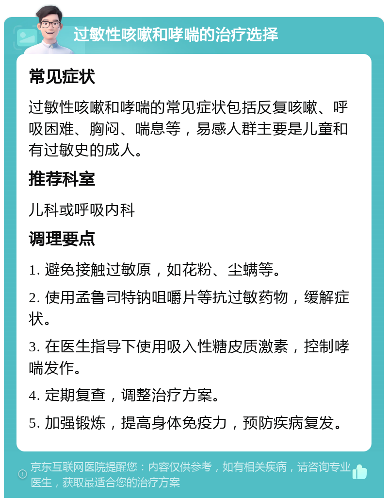 过敏性咳嗽和哮喘的治疗选择 常见症状 过敏性咳嗽和哮喘的常见症状包括反复咳嗽、呼吸困难、胸闷、喘息等，易感人群主要是儿童和有过敏史的成人。 推荐科室 儿科或呼吸内科 调理要点 1. 避免接触过敏原，如花粉、尘螨等。 2. 使用孟鲁司特钠咀嚼片等抗过敏药物，缓解症状。 3. 在医生指导下使用吸入性糖皮质激素，控制哮喘发作。 4. 定期复查，调整治疗方案。 5. 加强锻炼，提高身体免疫力，预防疾病复发。