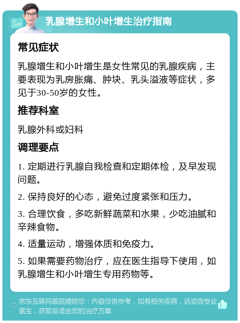 乳腺增生和小叶增生治疗指南 常见症状 乳腺增生和小叶增生是女性常见的乳腺疾病，主要表现为乳房胀痛、肿块、乳头溢液等症状，多见于30-50岁的女性。 推荐科室 乳腺外科或妇科 调理要点 1. 定期进行乳腺自我检查和定期体检，及早发现问题。 2. 保持良好的心态，避免过度紧张和压力。 3. 合理饮食，多吃新鲜蔬菜和水果，少吃油腻和辛辣食物。 4. 适量运动，增强体质和免疫力。 5. 如果需要药物治疗，应在医生指导下使用，如乳腺增生和小叶增生专用药物等。