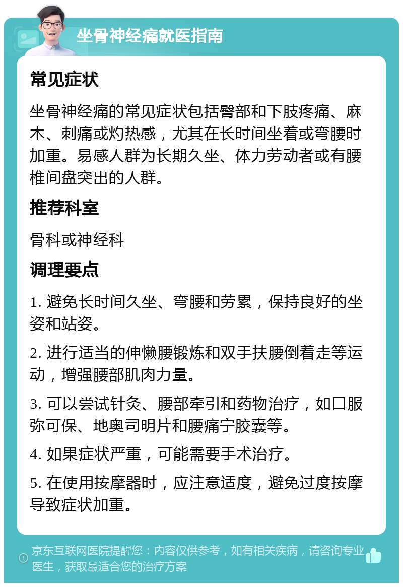 坐骨神经痛就医指南 常见症状 坐骨神经痛的常见症状包括臀部和下肢疼痛、麻木、刺痛或灼热感，尤其在长时间坐着或弯腰时加重。易感人群为长期久坐、体力劳动者或有腰椎间盘突出的人群。 推荐科室 骨科或神经科 调理要点 1. 避免长时间久坐、弯腰和劳累，保持良好的坐姿和站姿。 2. 进行适当的伸懒腰锻炼和双手扶腰倒着走等运动，增强腰部肌肉力量。 3. 可以尝试针灸、腰部牵引和药物治疗，如口服弥可保、地奥司明片和腰痛宁胶囊等。 4. 如果症状严重，可能需要手术治疗。 5. 在使用按摩器时，应注意适度，避免过度按摩导致症状加重。