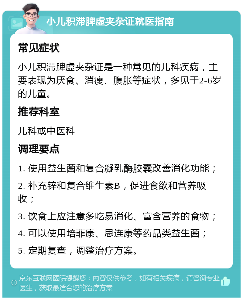 小儿积滞脾虚夹杂证就医指南 常见症状 小儿积滞脾虚夹杂证是一种常见的儿科疾病，主要表现为厌食、消瘦、腹胀等症状，多见于2-6岁的儿童。 推荐科室 儿科或中医科 调理要点 1. 使用益生菌和复合凝乳酶胶囊改善消化功能； 2. 补充锌和复合维生素B，促进食欲和营养吸收； 3. 饮食上应注意多吃易消化、富含营养的食物； 4. 可以使用培菲康、思连康等药品类益生菌； 5. 定期复查，调整治疗方案。