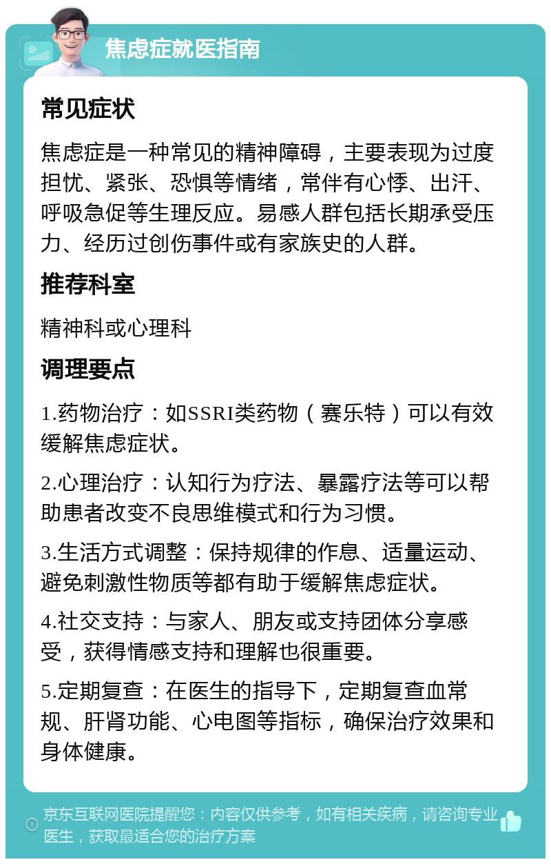 焦虑症就医指南 常见症状 焦虑症是一种常见的精神障碍，主要表现为过度担忧、紧张、恐惧等情绪，常伴有心悸、出汗、呼吸急促等生理反应。易感人群包括长期承受压力、经历过创伤事件或有家族史的人群。 推荐科室 精神科或心理科 调理要点 1.药物治疗：如SSRI类药物（赛乐特）可以有效缓解焦虑症状。 2.心理治疗：认知行为疗法、暴露疗法等可以帮助患者改变不良思维模式和行为习惯。 3.生活方式调整：保持规律的作息、适量运动、避免刺激性物质等都有助于缓解焦虑症状。 4.社交支持：与家人、朋友或支持团体分享感受，获得情感支持和理解也很重要。 5.定期复查：在医生的指导下，定期复查血常规、肝肾功能、心电图等指标，确保治疗效果和身体健康。