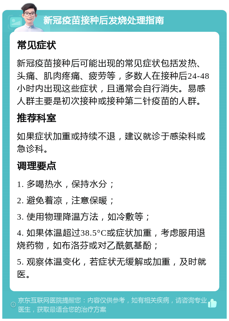 新冠疫苗接种后发烧处理指南 常见症状 新冠疫苗接种后可能出现的常见症状包括发热、头痛、肌肉疼痛、疲劳等，多数人在接种后24-48小时内出现这些症状，且通常会自行消失。易感人群主要是初次接种或接种第二针疫苗的人群。 推荐科室 如果症状加重或持续不退，建议就诊于感染科或急诊科。 调理要点 1. 多喝热水，保持水分； 2. 避免着凉，注意保暖； 3. 使用物理降温方法，如冷敷等； 4. 如果体温超过38.5°C或症状加重，考虑服用退烧药物，如布洛芬或对乙酰氨基酚； 5. 观察体温变化，若症状无缓解或加重，及时就医。