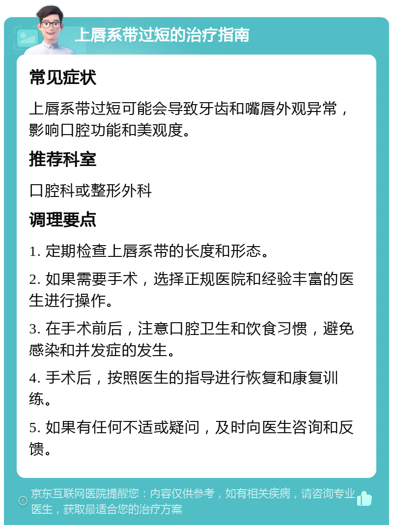 上唇系带过短的治疗指南 常见症状 上唇系带过短可能会导致牙齿和嘴唇外观异常，影响口腔功能和美观度。 推荐科室 口腔科或整形外科 调理要点 1. 定期检查上唇系带的长度和形态。 2. 如果需要手术，选择正规医院和经验丰富的医生进行操作。 3. 在手术前后，注意口腔卫生和饮食习惯，避免感染和并发症的发生。 4. 手术后，按照医生的指导进行恢复和康复训练。 5. 如果有任何不适或疑问，及时向医生咨询和反馈。