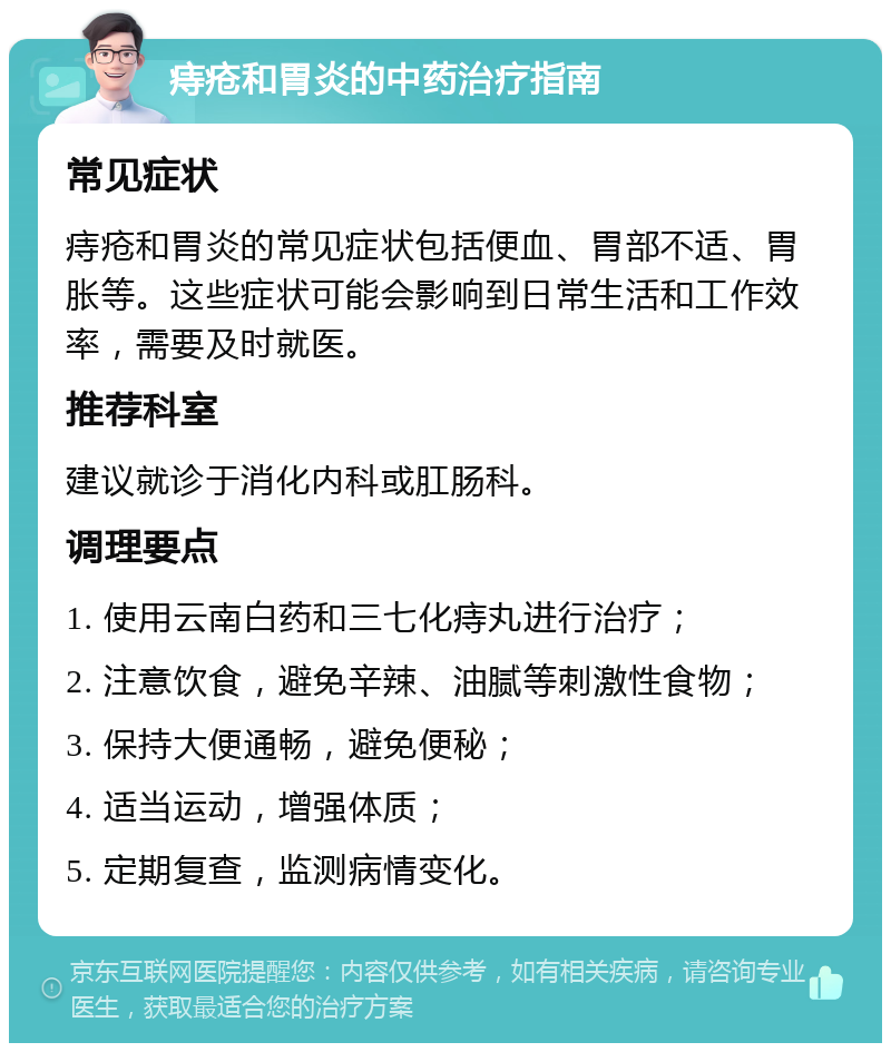 痔疮和胃炎的中药治疗指南 常见症状 痔疮和胃炎的常见症状包括便血、胃部不适、胃胀等。这些症状可能会影响到日常生活和工作效率，需要及时就医。 推荐科室 建议就诊于消化内科或肛肠科。 调理要点 1. 使用云南白药和三七化痔丸进行治疗； 2. 注意饮食，避免辛辣、油腻等刺激性食物； 3. 保持大便通畅，避免便秘； 4. 适当运动，增强体质； 5. 定期复查，监测病情变化。