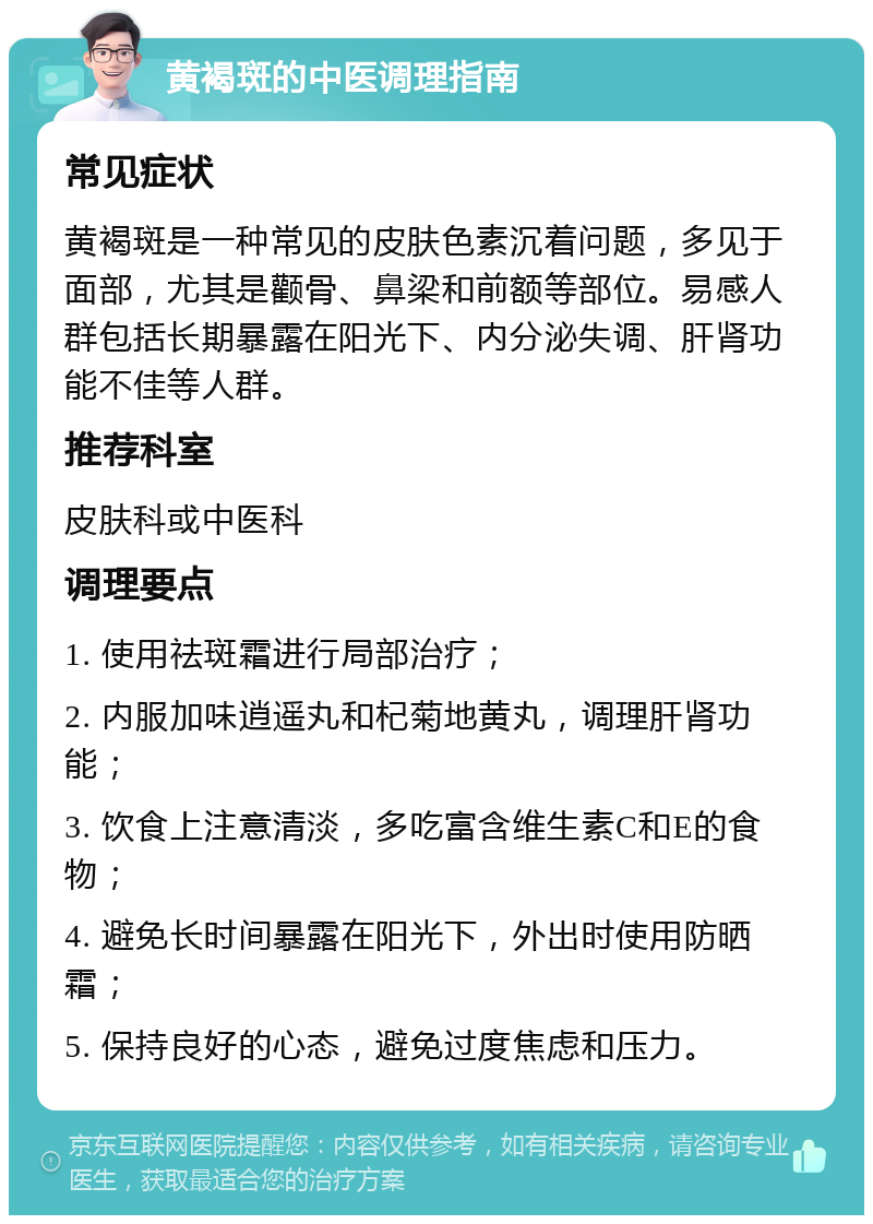 黄褐斑的中医调理指南 常见症状 黄褐斑是一种常见的皮肤色素沉着问题，多见于面部，尤其是颧骨、鼻梁和前额等部位。易感人群包括长期暴露在阳光下、内分泌失调、肝肾功能不佳等人群。 推荐科室 皮肤科或中医科 调理要点 1. 使用祛斑霜进行局部治疗； 2. 内服加味逍遥丸和杞菊地黄丸，调理肝肾功能； 3. 饮食上注意清淡，多吃富含维生素C和E的食物； 4. 避免长时间暴露在阳光下，外出时使用防晒霜； 5. 保持良好的心态，避免过度焦虑和压力。