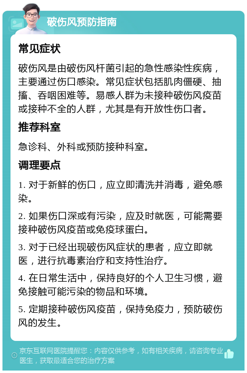 破伤风预防指南 常见症状 破伤风是由破伤风杆菌引起的急性感染性疾病，主要通过伤口感染。常见症状包括肌肉僵硬、抽搐、吞咽困难等。易感人群为未接种破伤风疫苗或接种不全的人群，尤其是有开放性伤口者。 推荐科室 急诊科、外科或预防接种科室。 调理要点 1. 对于新鲜的伤口，应立即清洗并消毒，避免感染。 2. 如果伤口深或有污染，应及时就医，可能需要接种破伤风疫苗或免疫球蛋白。 3. 对于已经出现破伤风症状的患者，应立即就医，进行抗毒素治疗和支持性治疗。 4. 在日常生活中，保持良好的个人卫生习惯，避免接触可能污染的物品和环境。 5. 定期接种破伤风疫苗，保持免疫力，预防破伤风的发生。