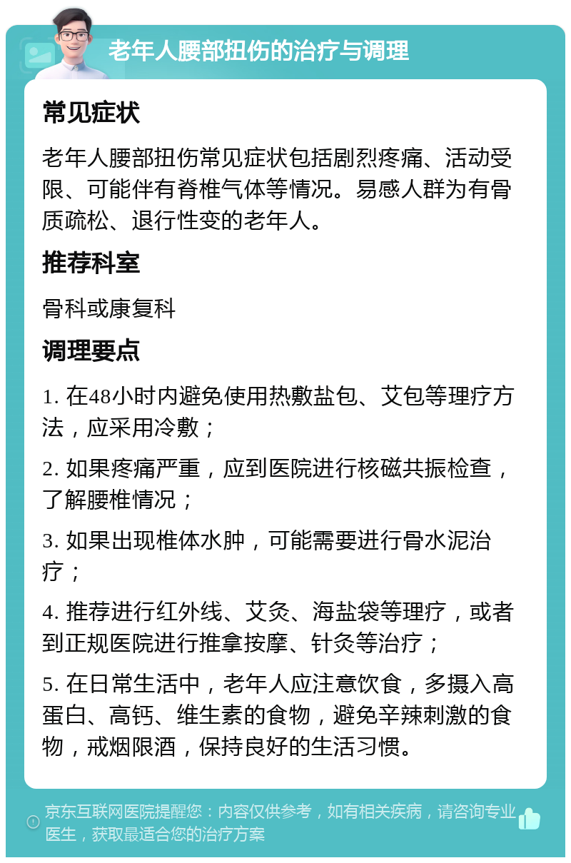 老年人腰部扭伤的治疗与调理 常见症状 老年人腰部扭伤常见症状包括剧烈疼痛、活动受限、可能伴有脊椎气体等情况。易感人群为有骨质疏松、退行性变的老年人。 推荐科室 骨科或康复科 调理要点 1. 在48小时内避免使用热敷盐包、艾包等理疗方法，应采用冷敷； 2. 如果疼痛严重，应到医院进行核磁共振检查，了解腰椎情况； 3. 如果出现椎体水肿，可能需要进行骨水泥治疗； 4. 推荐进行红外线、艾灸、海盐袋等理疗，或者到正规医院进行推拿按摩、针灸等治疗； 5. 在日常生活中，老年人应注意饮食，多摄入高蛋白、高钙、维生素的食物，避免辛辣刺激的食物，戒烟限酒，保持良好的生活习惯。