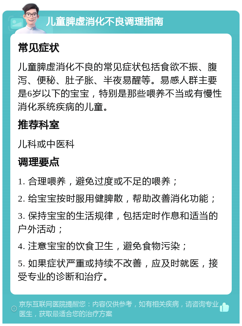 儿童脾虚消化不良调理指南 常见症状 儿童脾虚消化不良的常见症状包括食欲不振、腹泻、便秘、肚子胀、半夜易醒等。易感人群主要是6岁以下的宝宝，特别是那些喂养不当或有慢性消化系统疾病的儿童。 推荐科室 儿科或中医科 调理要点 1. 合理喂养，避免过度或不足的喂养； 2. 给宝宝按时服用健脾散，帮助改善消化功能； 3. 保持宝宝的生活规律，包括定时作息和适当的户外活动； 4. 注意宝宝的饮食卫生，避免食物污染； 5. 如果症状严重或持续不改善，应及时就医，接受专业的诊断和治疗。