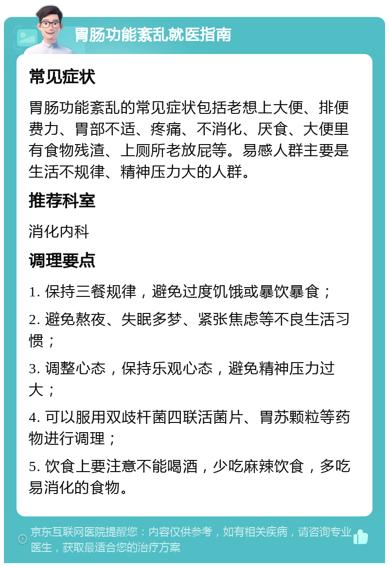 胃肠功能紊乱就医指南 常见症状 胃肠功能紊乱的常见症状包括老想上大便、排便费力、胃部不适、疼痛、不消化、厌食、大便里有食物残渣、上厕所老放屁等。易感人群主要是生活不规律、精神压力大的人群。 推荐科室 消化内科 调理要点 1. 保持三餐规律，避免过度饥饿或暴饮暴食； 2. 避免熬夜、失眠多梦、紧张焦虑等不良生活习惯； 3. 调整心态，保持乐观心态，避免精神压力过大； 4. 可以服用双歧杆菌四联活菌片、胃苏颗粒等药物进行调理； 5. 饮食上要注意不能喝酒，少吃麻辣饮食，多吃易消化的食物。