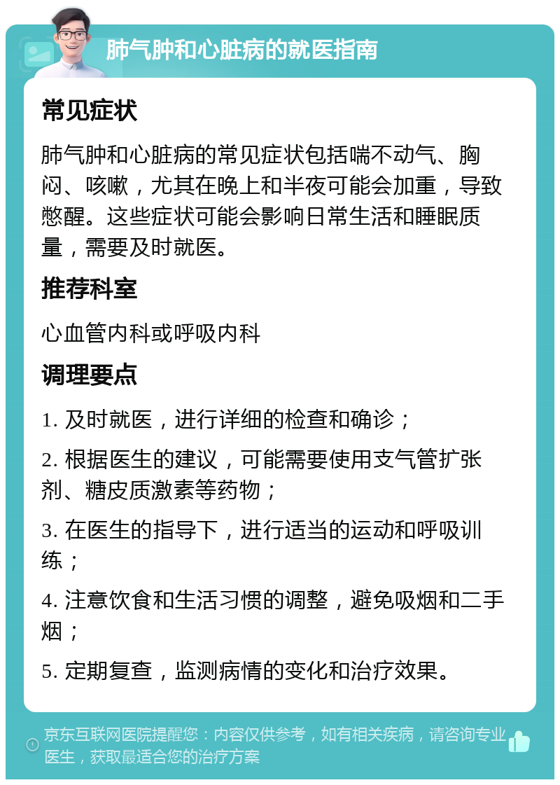 肺气肿和心脏病的就医指南 常见症状 肺气肿和心脏病的常见症状包括喘不动气、胸闷、咳嗽，尤其在晚上和半夜可能会加重，导致憋醒。这些症状可能会影响日常生活和睡眠质量，需要及时就医。 推荐科室 心血管内科或呼吸内科 调理要点 1. 及时就医，进行详细的检查和确诊； 2. 根据医生的建议，可能需要使用支气管扩张剂、糖皮质激素等药物； 3. 在医生的指导下，进行适当的运动和呼吸训练； 4. 注意饮食和生活习惯的调整，避免吸烟和二手烟； 5. 定期复查，监测病情的变化和治疗效果。