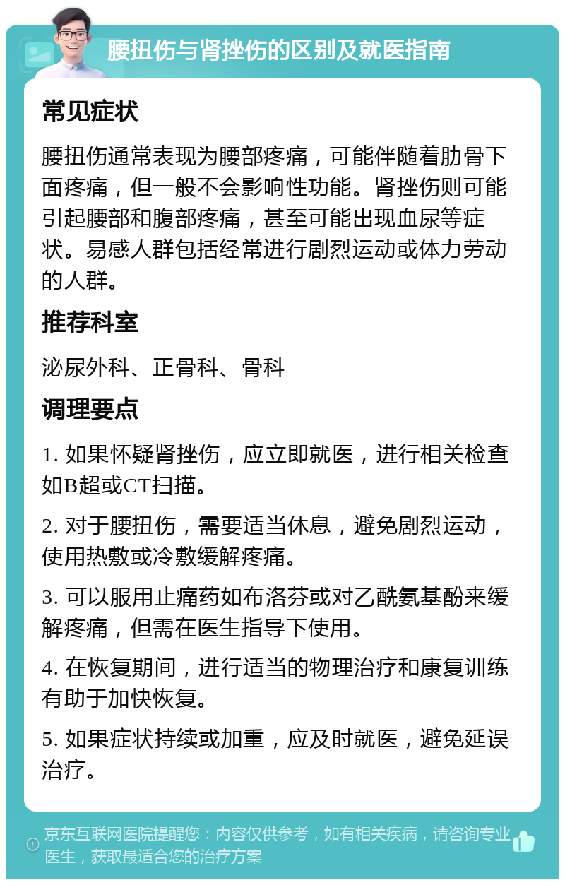 腰扭伤与肾挫伤的区别及就医指南 常见症状 腰扭伤通常表现为腰部疼痛，可能伴随着肋骨下面疼痛，但一般不会影响性功能。肾挫伤则可能引起腰部和腹部疼痛，甚至可能出现血尿等症状。易感人群包括经常进行剧烈运动或体力劳动的人群。 推荐科室 泌尿外科、正骨科、骨科 调理要点 1. 如果怀疑肾挫伤，应立即就医，进行相关检查如B超或CT扫描。 2. 对于腰扭伤，需要适当休息，避免剧烈运动，使用热敷或冷敷缓解疼痛。 3. 可以服用止痛药如布洛芬或对乙酰氨基酚来缓解疼痛，但需在医生指导下使用。 4. 在恢复期间，进行适当的物理治疗和康复训练有助于加快恢复。 5. 如果症状持续或加重，应及时就医，避免延误治疗。