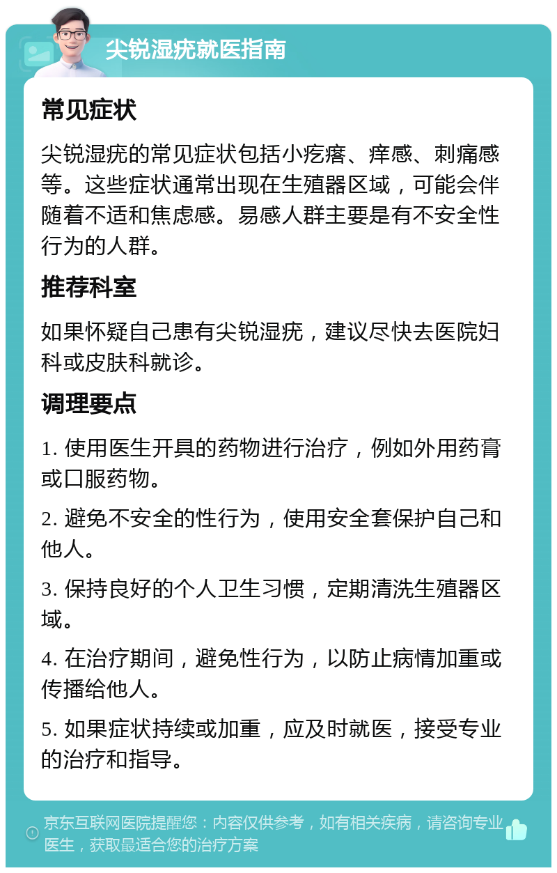 尖锐湿疣就医指南 常见症状 尖锐湿疣的常见症状包括小疙瘩、痒感、刺痛感等。这些症状通常出现在生殖器区域，可能会伴随着不适和焦虑感。易感人群主要是有不安全性行为的人群。 推荐科室 如果怀疑自己患有尖锐湿疣，建议尽快去医院妇科或皮肤科就诊。 调理要点 1. 使用医生开具的药物进行治疗，例如外用药膏或口服药物。 2. 避免不安全的性行为，使用安全套保护自己和他人。 3. 保持良好的个人卫生习惯，定期清洗生殖器区域。 4. 在治疗期间，避免性行为，以防止病情加重或传播给他人。 5. 如果症状持续或加重，应及时就医，接受专业的治疗和指导。