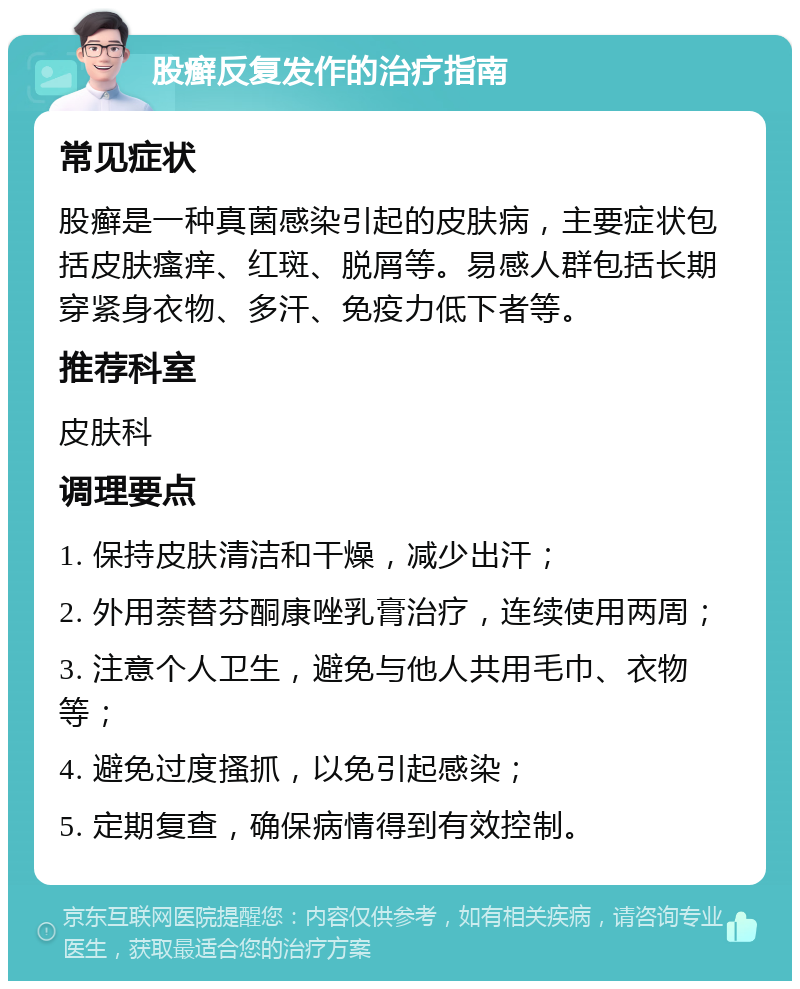 股癣反复发作的治疗指南 常见症状 股癣是一种真菌感染引起的皮肤病，主要症状包括皮肤瘙痒、红斑、脱屑等。易感人群包括长期穿紧身衣物、多汗、免疫力低下者等。 推荐科室 皮肤科 调理要点 1. 保持皮肤清洁和干燥，减少出汗； 2. 外用萘替芬酮康唑乳膏治疗，连续使用两周； 3. 注意个人卫生，避免与他人共用毛巾、衣物等； 4. 避免过度搔抓，以免引起感染； 5. 定期复查，确保病情得到有效控制。