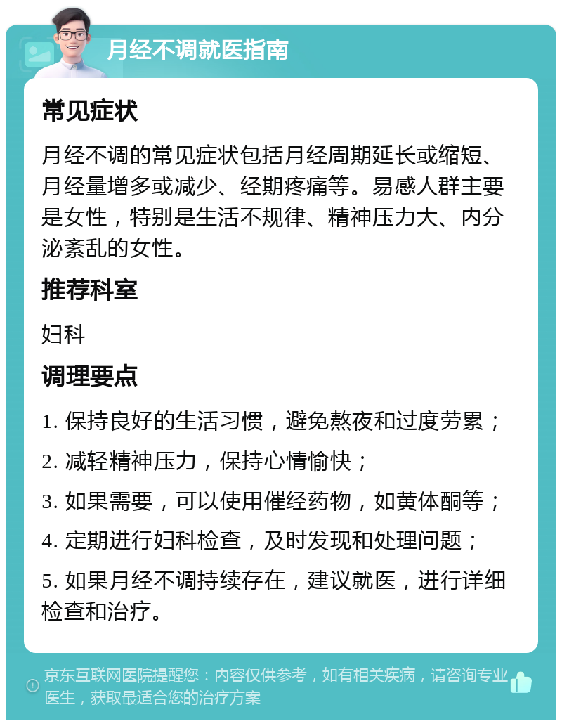 月经不调就医指南 常见症状 月经不调的常见症状包括月经周期延长或缩短、月经量增多或减少、经期疼痛等。易感人群主要是女性，特别是生活不规律、精神压力大、内分泌紊乱的女性。 推荐科室 妇科 调理要点 1. 保持良好的生活习惯，避免熬夜和过度劳累； 2. 减轻精神压力，保持心情愉快； 3. 如果需要，可以使用催经药物，如黄体酮等； 4. 定期进行妇科检查，及时发现和处理问题； 5. 如果月经不调持续存在，建议就医，进行详细检查和治疗。