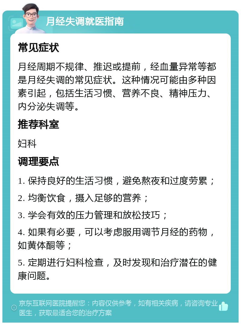 月经失调就医指南 常见症状 月经周期不规律、推迟或提前，经血量异常等都是月经失调的常见症状。这种情况可能由多种因素引起，包括生活习惯、营养不良、精神压力、内分泌失调等。 推荐科室 妇科 调理要点 1. 保持良好的生活习惯，避免熬夜和过度劳累； 2. 均衡饮食，摄入足够的营养； 3. 学会有效的压力管理和放松技巧； 4. 如果有必要，可以考虑服用调节月经的药物，如黄体酮等； 5. 定期进行妇科检查，及时发现和治疗潜在的健康问题。