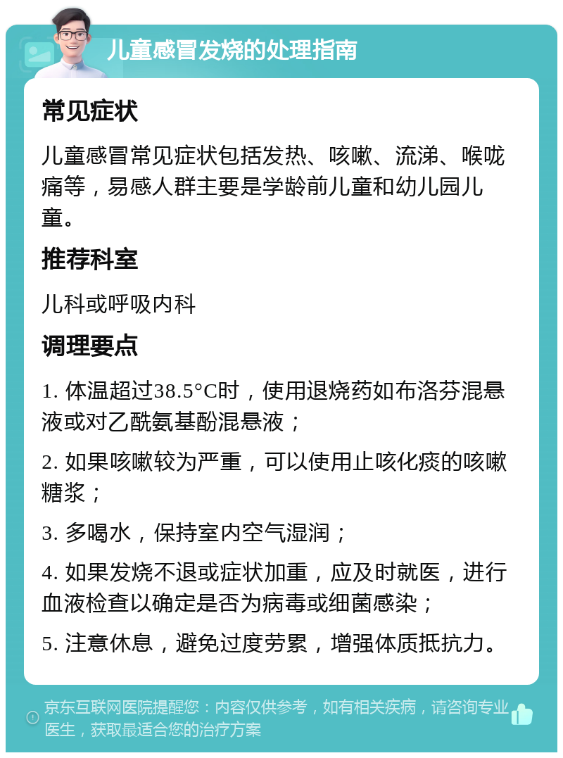 儿童感冒发烧的处理指南 常见症状 儿童感冒常见症状包括发热、咳嗽、流涕、喉咙痛等，易感人群主要是学龄前儿童和幼儿园儿童。 推荐科室 儿科或呼吸内科 调理要点 1. 体温超过38.5°C时，使用退烧药如布洛芬混悬液或对乙酰氨基酚混悬液； 2. 如果咳嗽较为严重，可以使用止咳化痰的咳嗽糖浆； 3. 多喝水，保持室内空气湿润； 4. 如果发烧不退或症状加重，应及时就医，进行血液检查以确定是否为病毒或细菌感染； 5. 注意休息，避免过度劳累，增强体质抵抗力。