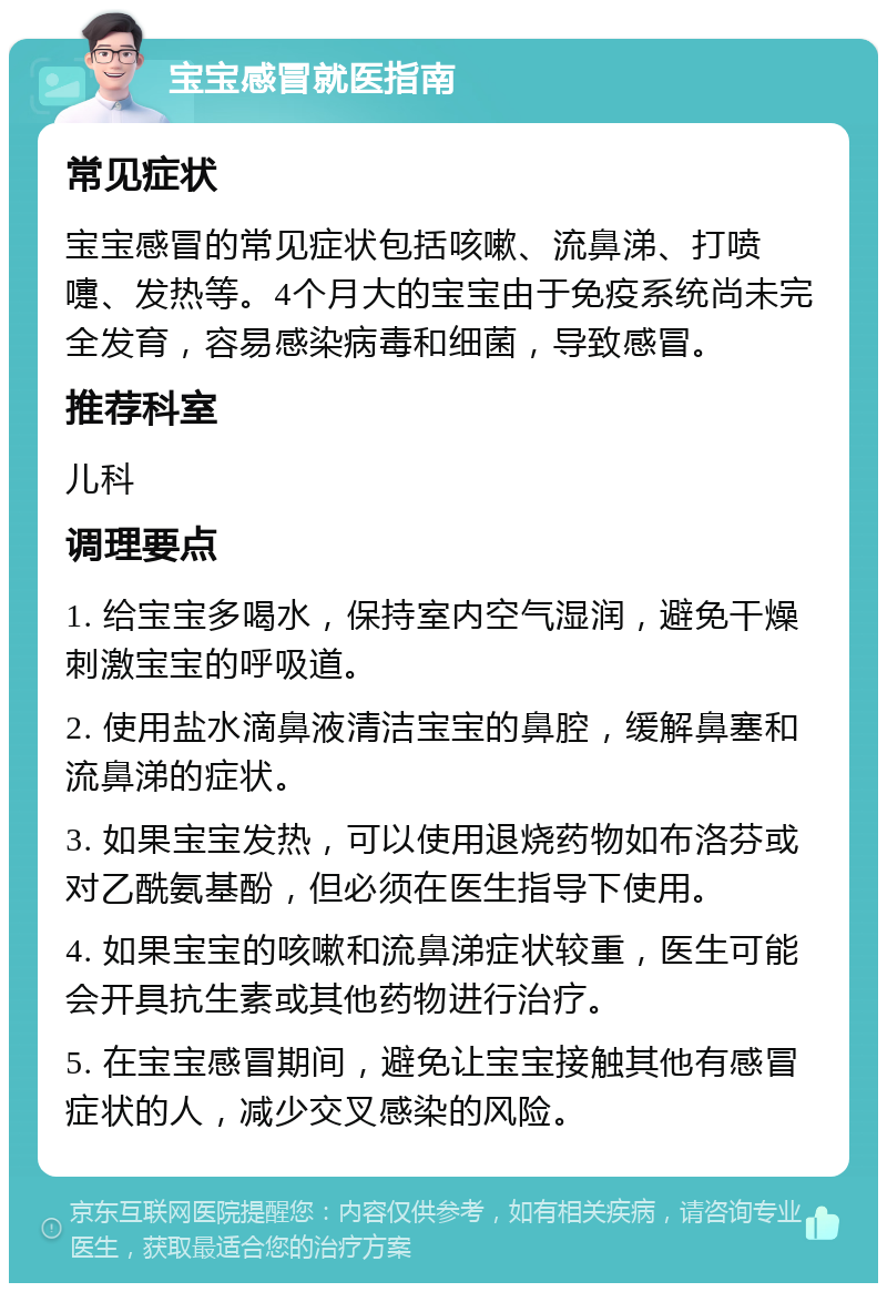 宝宝感冒就医指南 常见症状 宝宝感冒的常见症状包括咳嗽、流鼻涕、打喷嚏、发热等。4个月大的宝宝由于免疫系统尚未完全发育，容易感染病毒和细菌，导致感冒。 推荐科室 儿科 调理要点 1. 给宝宝多喝水，保持室内空气湿润，避免干燥刺激宝宝的呼吸道。 2. 使用盐水滴鼻液清洁宝宝的鼻腔，缓解鼻塞和流鼻涕的症状。 3. 如果宝宝发热，可以使用退烧药物如布洛芬或对乙酰氨基酚，但必须在医生指导下使用。 4. 如果宝宝的咳嗽和流鼻涕症状较重，医生可能会开具抗生素或其他药物进行治疗。 5. 在宝宝感冒期间，避免让宝宝接触其他有感冒症状的人，减少交叉感染的风险。