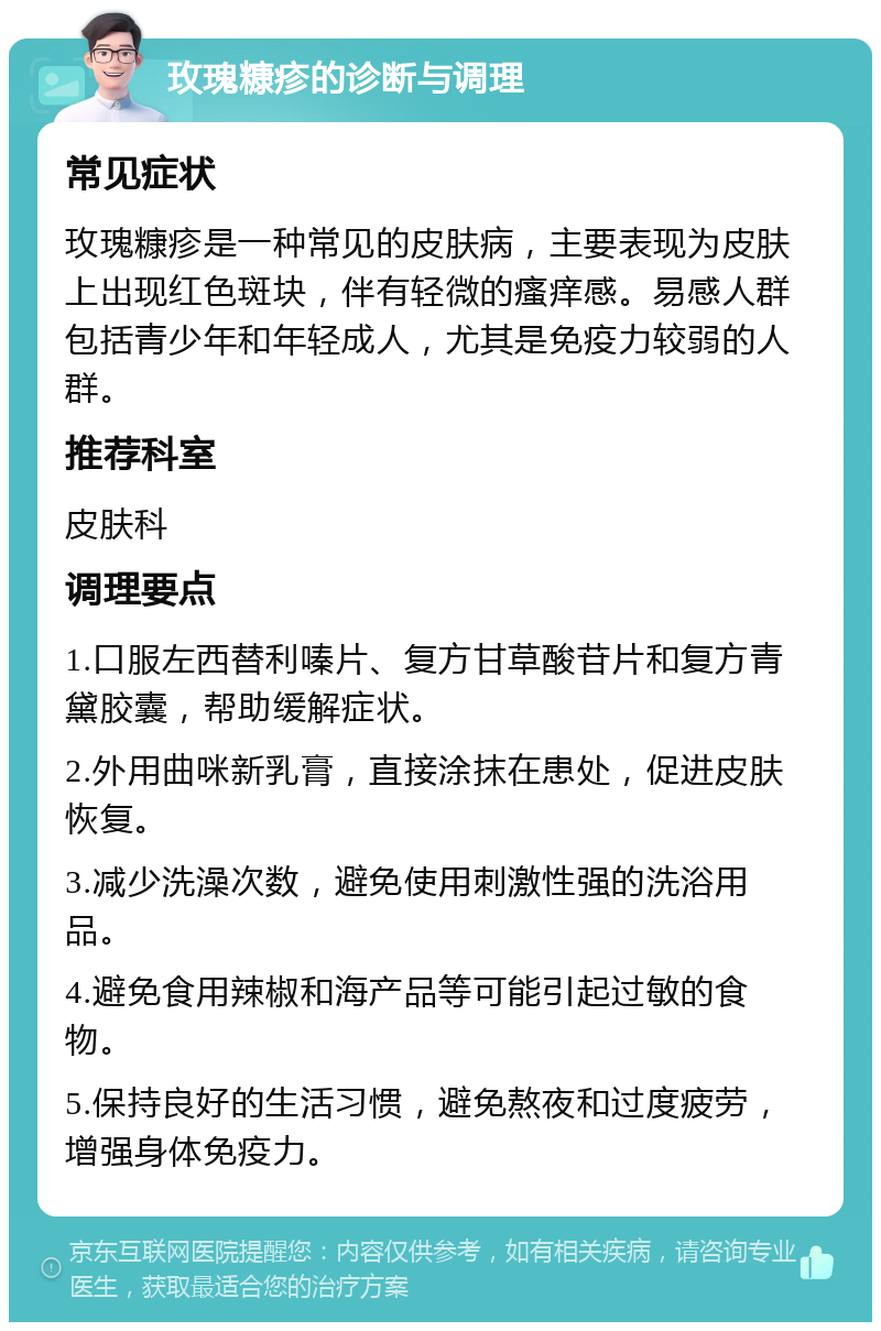 玫瑰糠疹的诊断与调理 常见症状 玫瑰糠疹是一种常见的皮肤病，主要表现为皮肤上出现红色斑块，伴有轻微的瘙痒感。易感人群包括青少年和年轻成人，尤其是免疫力较弱的人群。 推荐科室 皮肤科 调理要点 1.口服左西替利嗪片、复方甘草酸苷片和复方青黛胶囊，帮助缓解症状。 2.外用曲咪新乳膏，直接涂抹在患处，促进皮肤恢复。 3.减少洗澡次数，避免使用刺激性强的洗浴用品。 4.避免食用辣椒和海产品等可能引起过敏的食物。 5.保持良好的生活习惯，避免熬夜和过度疲劳，增强身体免疫力。