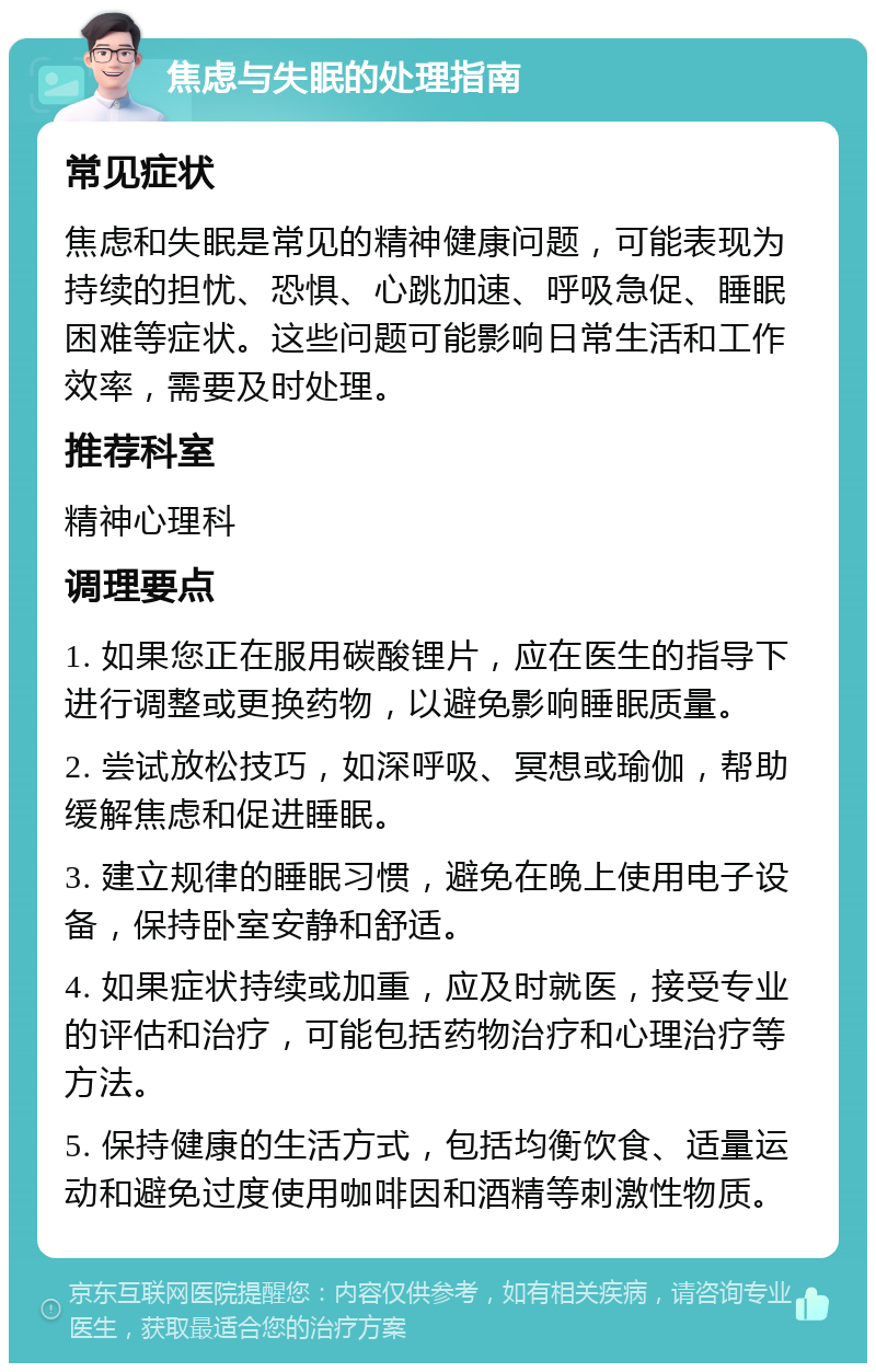 焦虑与失眠的处理指南 常见症状 焦虑和失眠是常见的精神健康问题，可能表现为持续的担忧、恐惧、心跳加速、呼吸急促、睡眠困难等症状。这些问题可能影响日常生活和工作效率，需要及时处理。 推荐科室 精神心理科 调理要点 1. 如果您正在服用碳酸锂片，应在医生的指导下进行调整或更换药物，以避免影响睡眠质量。 2. 尝试放松技巧，如深呼吸、冥想或瑜伽，帮助缓解焦虑和促进睡眠。 3. 建立规律的睡眠习惯，避免在晚上使用电子设备，保持卧室安静和舒适。 4. 如果症状持续或加重，应及时就医，接受专业的评估和治疗，可能包括药物治疗和心理治疗等方法。 5. 保持健康的生活方式，包括均衡饮食、适量运动和避免过度使用咖啡因和酒精等刺激性物质。