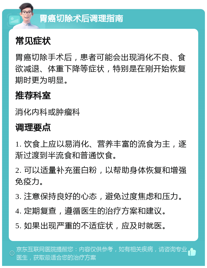 胃癌切除术后调理指南 常见症状 胃癌切除手术后，患者可能会出现消化不良、食欲减退、体重下降等症状，特别是在刚开始恢复期时更为明显。 推荐科室 消化内科或肿瘤科 调理要点 1. 饮食上应以易消化、营养丰富的流食为主，逐渐过渡到半流食和普通饮食。 2. 可以适量补充蛋白粉，以帮助身体恢复和增强免疫力。 3. 注意保持良好的心态，避免过度焦虑和压力。 4. 定期复查，遵循医生的治疗方案和建议。 5. 如果出现严重的不适症状，应及时就医。