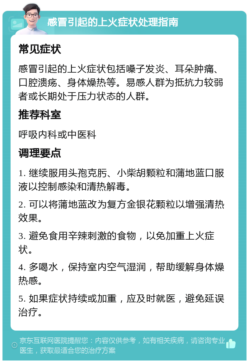 感冒引起的上火症状处理指南 常见症状 感冒引起的上火症状包括嗓子发炎、耳朵肿痛、口腔溃疡、身体燥热等。易感人群为抵抗力较弱者或长期处于压力状态的人群。 推荐科室 呼吸内科或中医科 调理要点 1. 继续服用头孢克肟、小柴胡颗粒和蒲地蓝口服液以控制感染和清热解毒。 2. 可以将蒲地蓝改为复方金银花颗粒以增强清热效果。 3. 避免食用辛辣刺激的食物，以免加重上火症状。 4. 多喝水，保持室内空气湿润，帮助缓解身体燥热感。 5. 如果症状持续或加重，应及时就医，避免延误治疗。