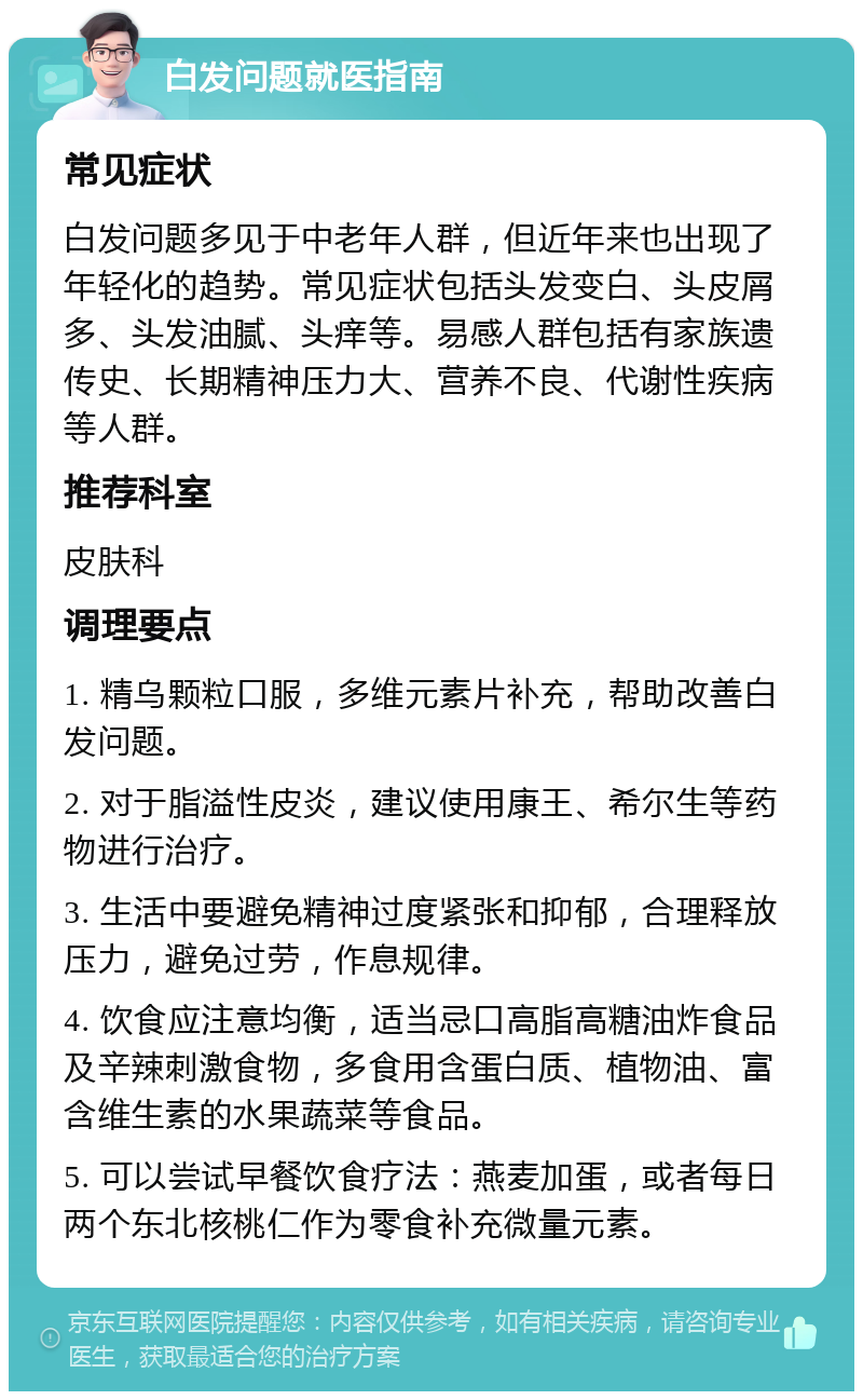 白发问题就医指南 常见症状 白发问题多见于中老年人群，但近年来也出现了年轻化的趋势。常见症状包括头发变白、头皮屑多、头发油腻、头痒等。易感人群包括有家族遗传史、长期精神压力大、营养不良、代谢性疾病等人群。 推荐科室 皮肤科 调理要点 1. 精乌颗粒口服，多维元素片补充，帮助改善白发问题。 2. 对于脂溢性皮炎，建议使用康王、希尔生等药物进行治疗。 3. 生活中要避免精神过度紧张和抑郁，合理释放压力，避免过劳，作息规律。 4. 饮食应注意均衡，适当忌口高脂高糖油炸食品及辛辣刺激食物，多食用含蛋白质、植物油、富含维生素的水果蔬菜等食品。 5. 可以尝试早餐饮食疗法：燕麦加蛋，或者每日两个东北核桃仁作为零食补充微量元素。