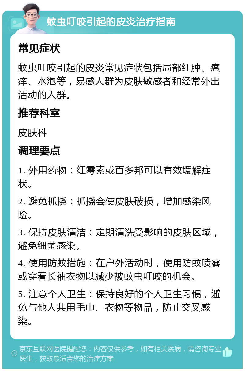 蚊虫叮咬引起的皮炎治疗指南 常见症状 蚊虫叮咬引起的皮炎常见症状包括局部红肿、瘙痒、水泡等，易感人群为皮肤敏感者和经常外出活动的人群。 推荐科室 皮肤科 调理要点 1. 外用药物：红霉素或百多邦可以有效缓解症状。 2. 避免抓挠：抓挠会使皮肤破损，增加感染风险。 3. 保持皮肤清洁：定期清洗受影响的皮肤区域，避免细菌感染。 4. 使用防蚊措施：在户外活动时，使用防蚊喷雾或穿着长袖衣物以减少被蚊虫叮咬的机会。 5. 注意个人卫生：保持良好的个人卫生习惯，避免与他人共用毛巾、衣物等物品，防止交叉感染。