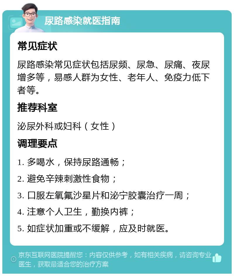 尿路感染就医指南 常见症状 尿路感染常见症状包括尿频、尿急、尿痛、夜尿增多等，易感人群为女性、老年人、免疫力低下者等。 推荐科室 泌尿外科或妇科（女性） 调理要点 1. 多喝水，保持尿路通畅； 2. 避免辛辣刺激性食物； 3. 口服左氧氟沙星片和泌宁胶囊治疗一周； 4. 注意个人卫生，勤换内裤； 5. 如症状加重或不缓解，应及时就医。