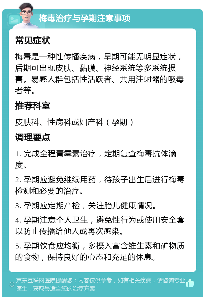 梅毒治疗与孕期注意事项 常见症状 梅毒是一种性传播疾病，早期可能无明显症状，后期可出现皮肤、黏膜、神经系统等多系统损害。易感人群包括性活跃者、共用注射器的吸毒者等。 推荐科室 皮肤科、性病科或妇产科（孕期） 调理要点 1. 完成全程青霉素治疗，定期复查梅毒抗体滴度。 2. 孕期应避免继续用药，待孩子出生后进行梅毒检测和必要的治疗。 3. 孕期应定期产检，关注胎儿健康情况。 4. 孕期注意个人卫生，避免性行为或使用安全套以防止传播给他人或再次感染。 5. 孕期饮食应均衡，多摄入富含维生素和矿物质的食物，保持良好的心态和充足的休息。