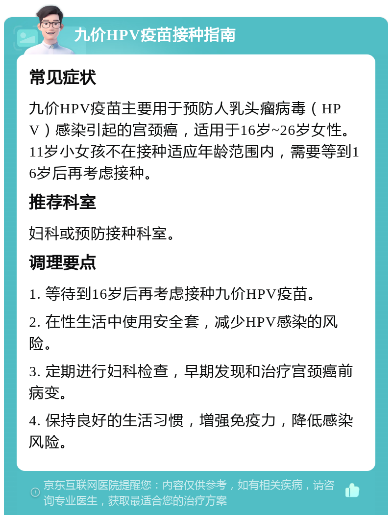 九价HPV疫苗接种指南 常见症状 九价HPV疫苗主要用于预防人乳头瘤病毒（HPV）感染引起的宫颈癌，适用于16岁~26岁女性。11岁小女孩不在接种适应年龄范围内，需要等到16岁后再考虑接种。 推荐科室 妇科或预防接种科室。 调理要点 1. 等待到16岁后再考虑接种九价HPV疫苗。 2. 在性生活中使用安全套，减少HPV感染的风险。 3. 定期进行妇科检查，早期发现和治疗宫颈癌前病变。 4. 保持良好的生活习惯，增强免疫力，降低感染风险。