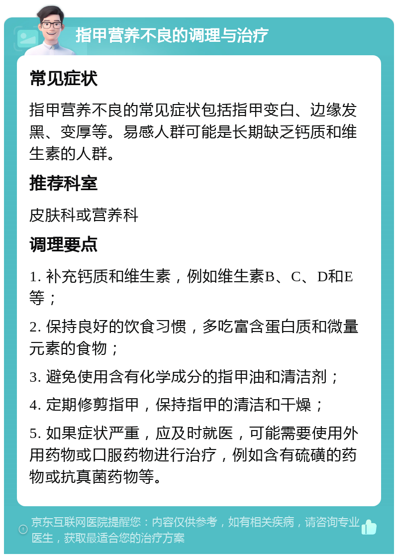 指甲营养不良的调理与治疗 常见症状 指甲营养不良的常见症状包括指甲变白、边缘发黑、变厚等。易感人群可能是长期缺乏钙质和维生素的人群。 推荐科室 皮肤科或营养科 调理要点 1. 补充钙质和维生素，例如维生素B、C、D和E等； 2. 保持良好的饮食习惯，多吃富含蛋白质和微量元素的食物； 3. 避免使用含有化学成分的指甲油和清洁剂； 4. 定期修剪指甲，保持指甲的清洁和干燥； 5. 如果症状严重，应及时就医，可能需要使用外用药物或口服药物进行治疗，例如含有硫磺的药物或抗真菌药物等。