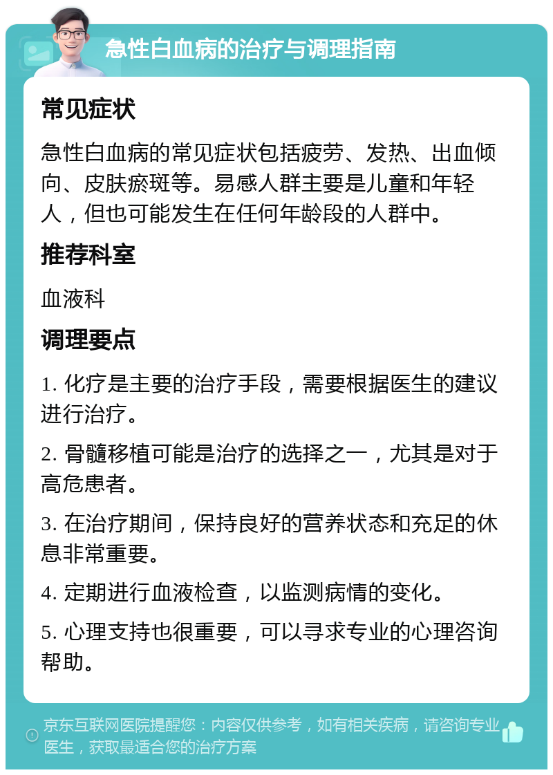 急性白血病的治疗与调理指南 常见症状 急性白血病的常见症状包括疲劳、发热、出血倾向、皮肤瘀斑等。易感人群主要是儿童和年轻人，但也可能发生在任何年龄段的人群中。 推荐科室 血液科 调理要点 1. 化疗是主要的治疗手段，需要根据医生的建议进行治疗。 2. 骨髓移植可能是治疗的选择之一，尤其是对于高危患者。 3. 在治疗期间，保持良好的营养状态和充足的休息非常重要。 4. 定期进行血液检查，以监测病情的变化。 5. 心理支持也很重要，可以寻求专业的心理咨询帮助。