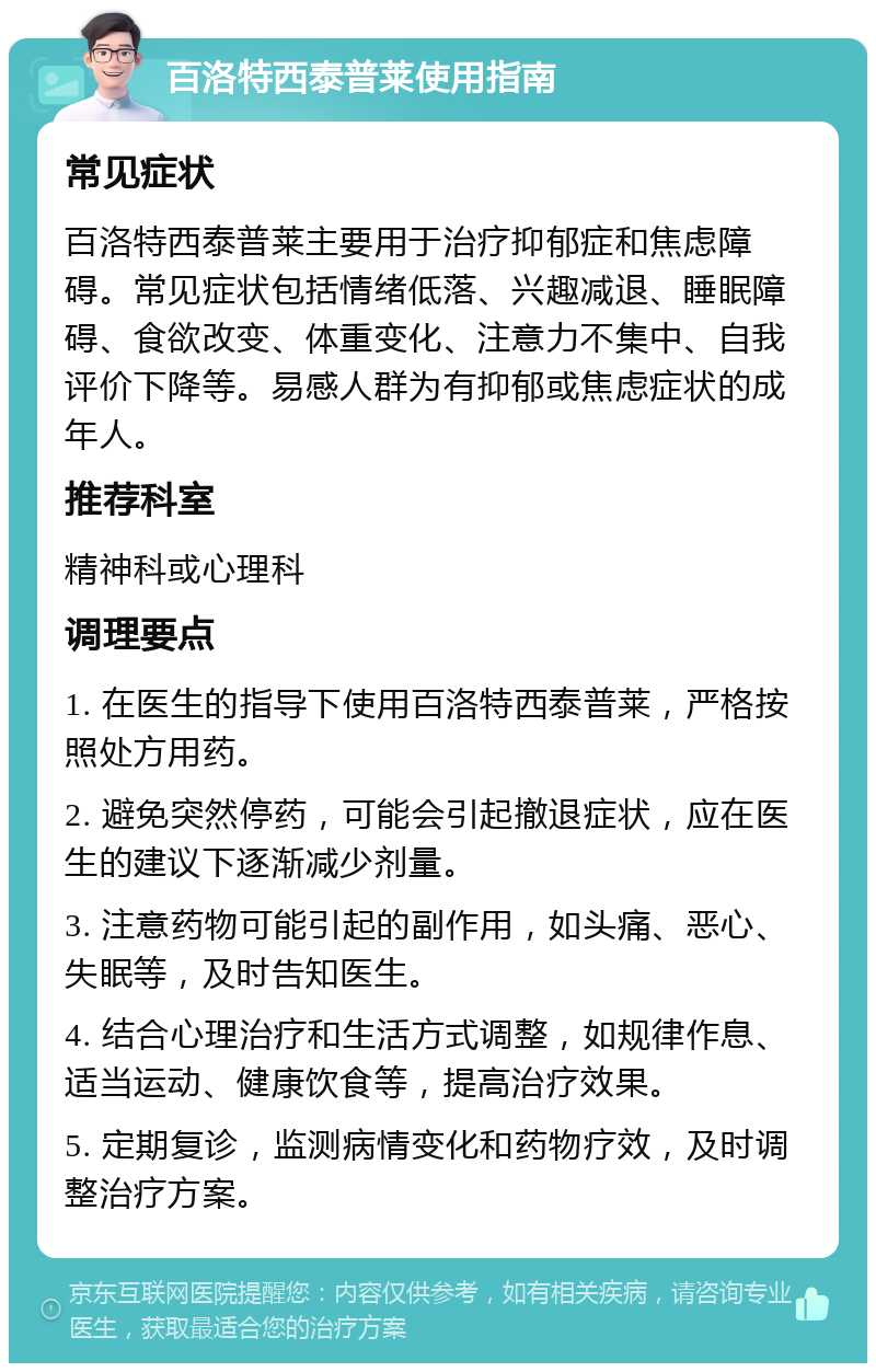 百洛特西泰普莱使用指南 常见症状 百洛特西泰普莱主要用于治疗抑郁症和焦虑障碍。常见症状包括情绪低落、兴趣减退、睡眠障碍、食欲改变、体重变化、注意力不集中、自我评价下降等。易感人群为有抑郁或焦虑症状的成年人。 推荐科室 精神科或心理科 调理要点 1. 在医生的指导下使用百洛特西泰普莱，严格按照处方用药。 2. 避免突然停药，可能会引起撤退症状，应在医生的建议下逐渐减少剂量。 3. 注意药物可能引起的副作用，如头痛、恶心、失眠等，及时告知医生。 4. 结合心理治疗和生活方式调整，如规律作息、适当运动、健康饮食等，提高治疗效果。 5. 定期复诊，监测病情变化和药物疗效，及时调整治疗方案。