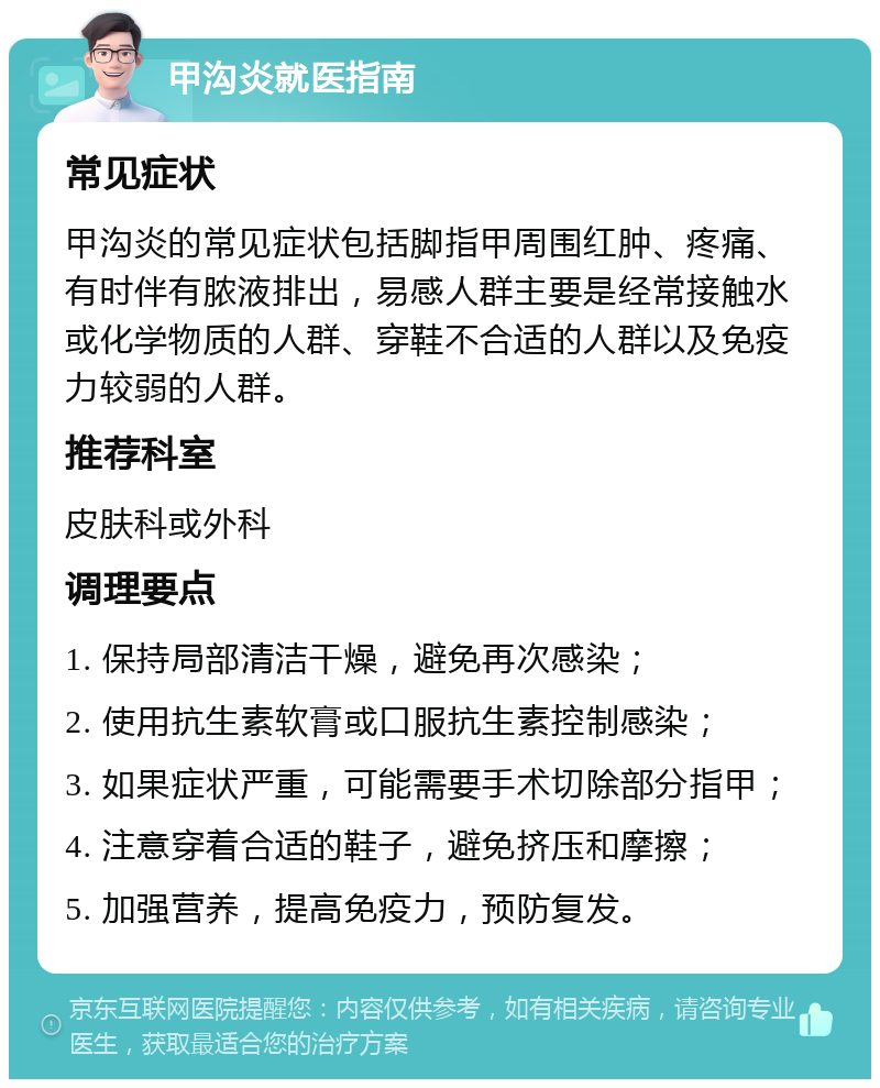 甲沟炎就医指南 常见症状 甲沟炎的常见症状包括脚指甲周围红肿、疼痛、有时伴有脓液排出，易感人群主要是经常接触水或化学物质的人群、穿鞋不合适的人群以及免疫力较弱的人群。 推荐科室 皮肤科或外科 调理要点 1. 保持局部清洁干燥，避免再次感染； 2. 使用抗生素软膏或口服抗生素控制感染； 3. 如果症状严重，可能需要手术切除部分指甲； 4. 注意穿着合适的鞋子，避免挤压和摩擦； 5. 加强营养，提高免疫力，预防复发。