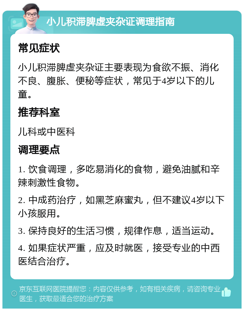 小儿积滞脾虚夹杂证调理指南 常见症状 小儿积滞脾虚夹杂证主要表现为食欲不振、消化不良、腹胀、便秘等症状，常见于4岁以下的儿童。 推荐科室 儿科或中医科 调理要点 1. 饮食调理，多吃易消化的食物，避免油腻和辛辣刺激性食物。 2. 中成药治疗，如黑芝麻蜜丸，但不建议4岁以下小孩服用。 3. 保持良好的生活习惯，规律作息，适当运动。 4. 如果症状严重，应及时就医，接受专业的中西医结合治疗。