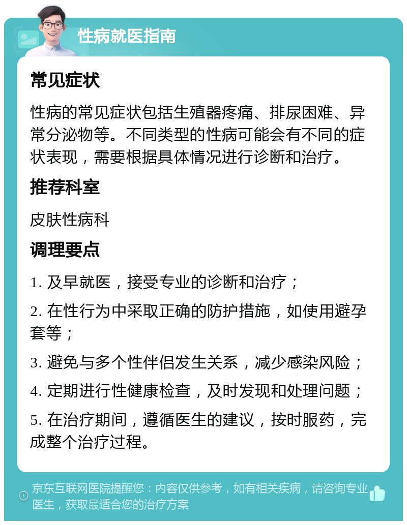 性病就医指南 常见症状 性病的常见症状包括生殖器疼痛、排尿困难、异常分泌物等。不同类型的性病可能会有不同的症状表现，需要根据具体情况进行诊断和治疗。 推荐科室 皮肤性病科 调理要点 1. 及早就医，接受专业的诊断和治疗； 2. 在性行为中采取正确的防护措施，如使用避孕套等； 3. 避免与多个性伴侣发生关系，减少感染风险； 4. 定期进行性健康检查，及时发现和处理问题； 5. 在治疗期间，遵循医生的建议，按时服药，完成整个治疗过程。