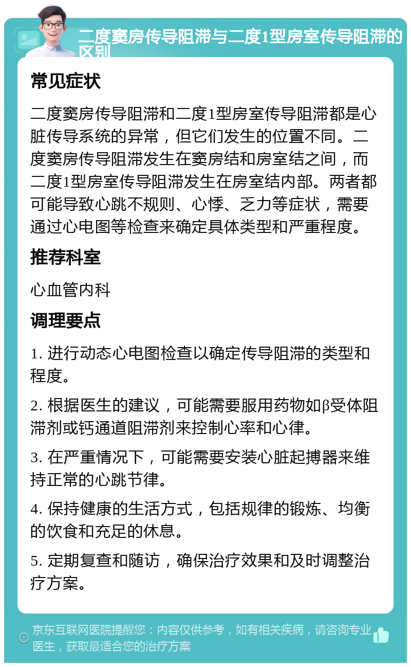 二度窦房传导阻滞与二度1型房室传导阻滞的区别 常见症状 二度窦房传导阻滞和二度1型房室传导阻滞都是心脏传导系统的异常，但它们发生的位置不同。二度窦房传导阻滞发生在窦房结和房室结之间，而二度1型房室传导阻滞发生在房室结内部。两者都可能导致心跳不规则、心悸、乏力等症状，需要通过心电图等检查来确定具体类型和严重程度。 推荐科室 心血管内科 调理要点 1. 进行动态心电图检查以确定传导阻滞的类型和程度。 2. 根据医生的建议，可能需要服用药物如β受体阻滞剂或钙通道阻滞剂来控制心率和心律。 3. 在严重情况下，可能需要安装心脏起搏器来维持正常的心跳节律。 4. 保持健康的生活方式，包括规律的锻炼、均衡的饮食和充足的休息。 5. 定期复查和随访，确保治疗效果和及时调整治疗方案。