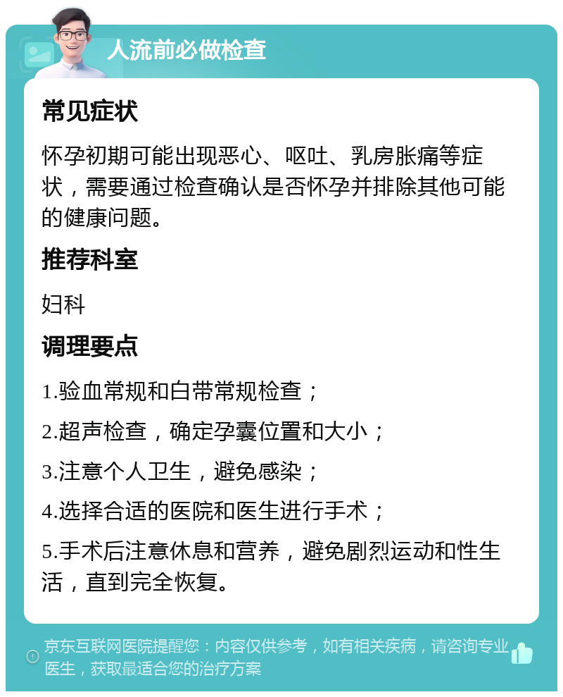 人流前必做检查 常见症状 怀孕初期可能出现恶心、呕吐、乳房胀痛等症状，需要通过检查确认是否怀孕并排除其他可能的健康问题。 推荐科室 妇科 调理要点 1.验血常规和白带常规检查； 2.超声检查，确定孕囊位置和大小； 3.注意个人卫生，避免感染； 4.选择合适的医院和医生进行手术； 5.手术后注意休息和营养，避免剧烈运动和性生活，直到完全恢复。