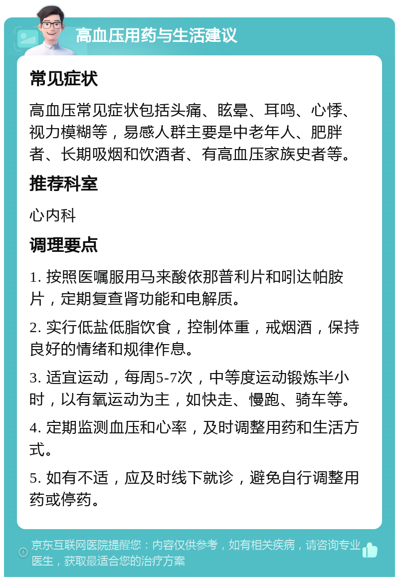 高血压用药与生活建议 常见症状 高血压常见症状包括头痛、眩晕、耳鸣、心悸、视力模糊等，易感人群主要是中老年人、肥胖者、长期吸烟和饮酒者、有高血压家族史者等。 推荐科室 心内科 调理要点 1. 按照医嘱服用马来酸依那普利片和吲达帕胺片，定期复查肾功能和电解质。 2. 实行低盐低脂饮食，控制体重，戒烟酒，保持良好的情绪和规律作息。 3. 适宜运动，每周5-7次，中等度运动锻炼半小时，以有氧运动为主，如快走、慢跑、骑车等。 4. 定期监测血压和心率，及时调整用药和生活方式。 5. 如有不适，应及时线下就诊，避免自行调整用药或停药。