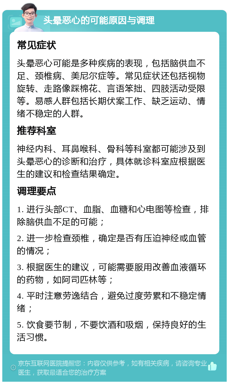 头晕恶心的可能原因与调理 常见症状 头晕恶心可能是多种疾病的表现，包括脑供血不足、颈椎病、美尼尔症等。常见症状还包括视物旋转、走路像踩棉花、言语笨拙、四肢活动受限等。易感人群包括长期伏案工作、缺乏运动、情绪不稳定的人群。 推荐科室 神经内科、耳鼻喉科、骨科等科室都可能涉及到头晕恶心的诊断和治疗，具体就诊科室应根据医生的建议和检查结果确定。 调理要点 1. 进行头部CT、血脂、血糖和心电图等检查，排除脑供血不足的可能； 2. 进一步检查颈椎，确定是否有压迫神经或血管的情况； 3. 根据医生的建议，可能需要服用改善血液循环的药物，如阿司匹林等； 4. 平时注意劳逸结合，避免过度劳累和不稳定情绪； 5. 饮食要节制，不要饮酒和吸烟，保持良好的生活习惯。