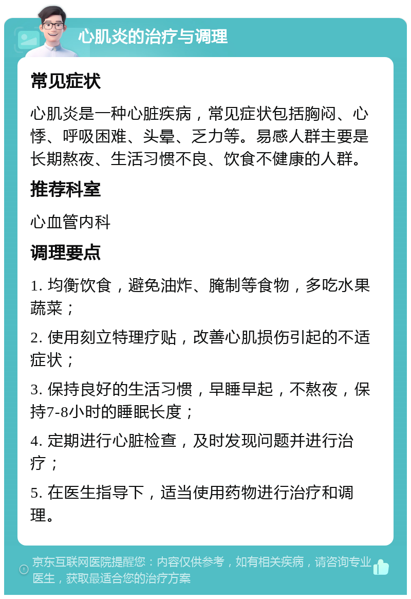 心肌炎的治疗与调理 常见症状 心肌炎是一种心脏疾病，常见症状包括胸闷、心悸、呼吸困难、头晕、乏力等。易感人群主要是长期熬夜、生活习惯不良、饮食不健康的人群。 推荐科室 心血管内科 调理要点 1. 均衡饮食，避免油炸、腌制等食物，多吃水果蔬菜； 2. 使用刻立特理疗贴，改善心肌损伤引起的不适症状； 3. 保持良好的生活习惯，早睡早起，不熬夜，保持7-8小时的睡眠长度； 4. 定期进行心脏检查，及时发现问题并进行治疗； 5. 在医生指导下，适当使用药物进行治疗和调理。