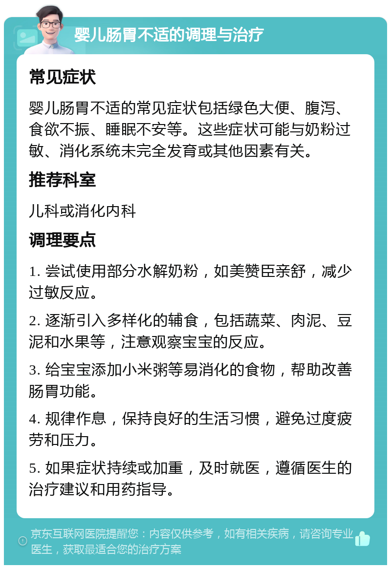 婴儿肠胃不适的调理与治疗 常见症状 婴儿肠胃不适的常见症状包括绿色大便、腹泻、食欲不振、睡眠不安等。这些症状可能与奶粉过敏、消化系统未完全发育或其他因素有关。 推荐科室 儿科或消化内科 调理要点 1. 尝试使用部分水解奶粉，如美赞臣亲舒，减少过敏反应。 2. 逐渐引入多样化的辅食，包括蔬菜、肉泥、豆泥和水果等，注意观察宝宝的反应。 3. 给宝宝添加小米粥等易消化的食物，帮助改善肠胃功能。 4. 规律作息，保持良好的生活习惯，避免过度疲劳和压力。 5. 如果症状持续或加重，及时就医，遵循医生的治疗建议和用药指导。