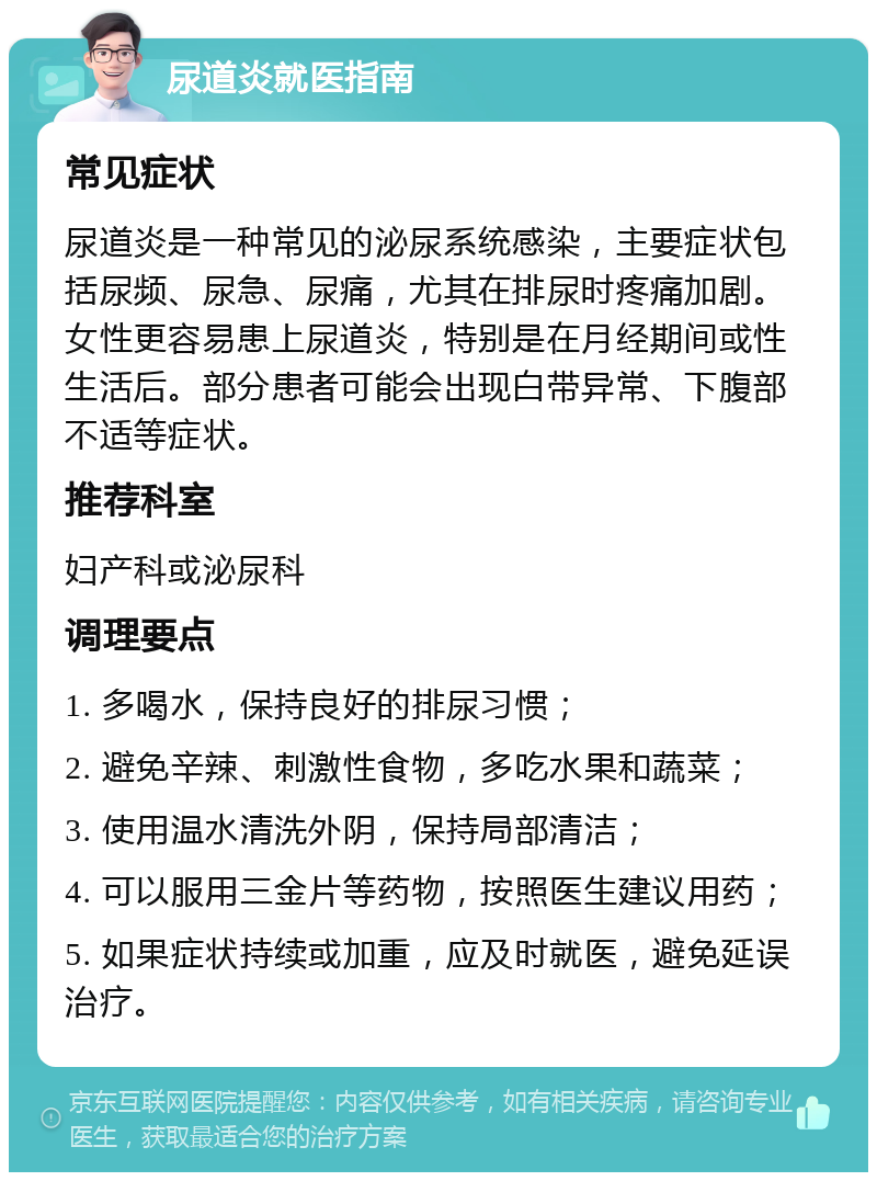 尿道炎就医指南 常见症状 尿道炎是一种常见的泌尿系统感染，主要症状包括尿频、尿急、尿痛，尤其在排尿时疼痛加剧。女性更容易患上尿道炎，特别是在月经期间或性生活后。部分患者可能会出现白带异常、下腹部不适等症状。 推荐科室 妇产科或泌尿科 调理要点 1. 多喝水，保持良好的排尿习惯； 2. 避免辛辣、刺激性食物，多吃水果和蔬菜； 3. 使用温水清洗外阴，保持局部清洁； 4. 可以服用三金片等药物，按照医生建议用药； 5. 如果症状持续或加重，应及时就医，避免延误治疗。