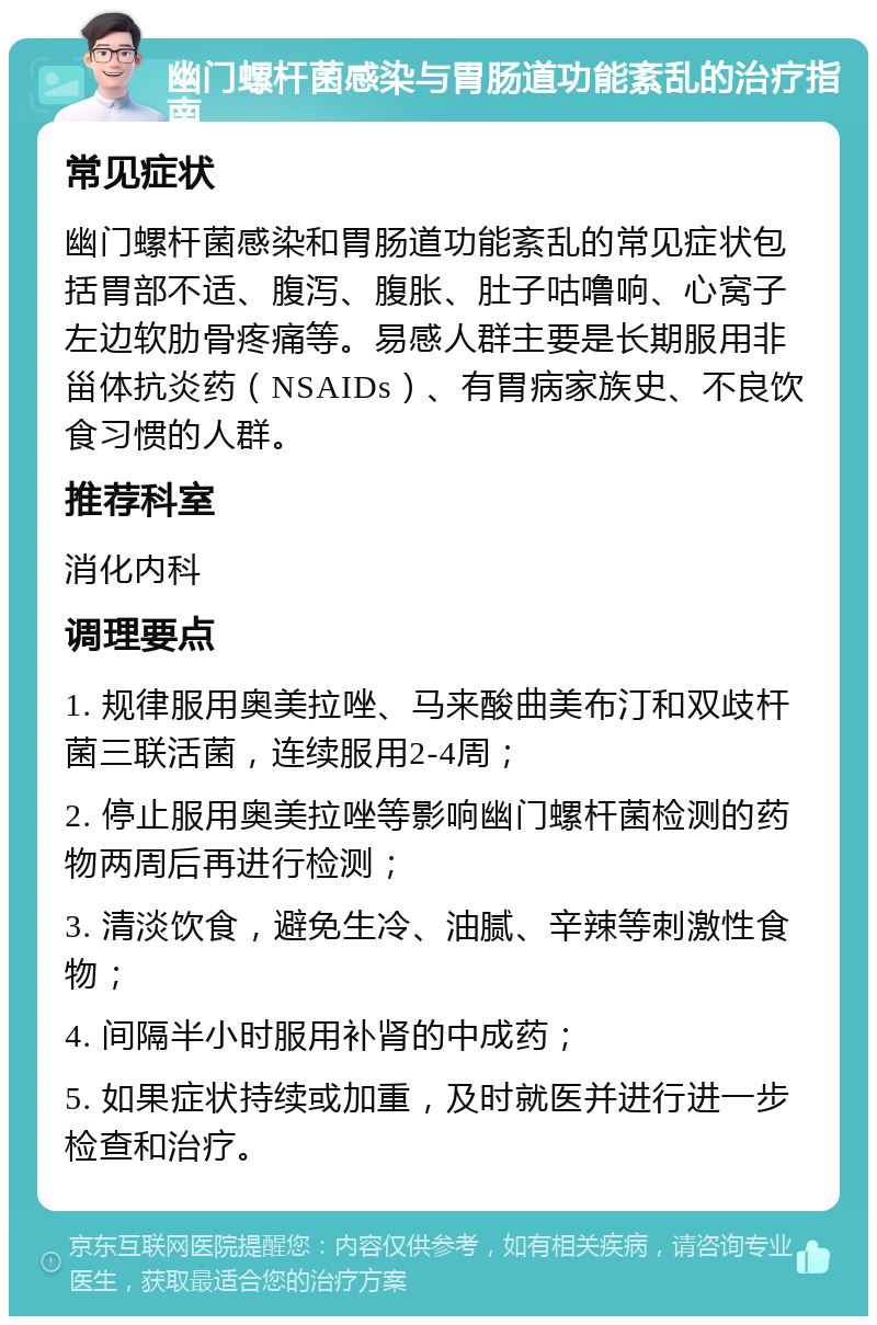 幽门螺杆菌感染与胃肠道功能紊乱的治疗指南 常见症状 幽门螺杆菌感染和胃肠道功能紊乱的常见症状包括胃部不适、腹泻、腹胀、肚子咕噜响、心窝子左边软肋骨疼痛等。易感人群主要是长期服用非甾体抗炎药（NSAIDs）、有胃病家族史、不良饮食习惯的人群。 推荐科室 消化内科 调理要点 1. 规律服用奥美拉唑、马来酸曲美布汀和双歧杆菌三联活菌，连续服用2-4周； 2. 停止服用奥美拉唑等影响幽门螺杆菌检测的药物两周后再进行检测； 3. 清淡饮食，避免生冷、油腻、辛辣等刺激性食物； 4. 间隔半小时服用补肾的中成药； 5. 如果症状持续或加重，及时就医并进行进一步检查和治疗。