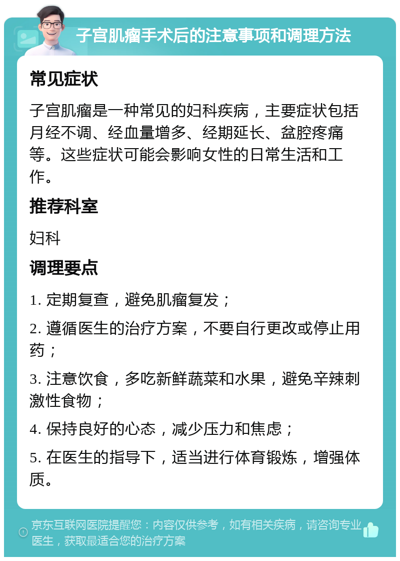 子宫肌瘤手术后的注意事项和调理方法 常见症状 子宫肌瘤是一种常见的妇科疾病，主要症状包括月经不调、经血量增多、经期延长、盆腔疼痛等。这些症状可能会影响女性的日常生活和工作。 推荐科室 妇科 调理要点 1. 定期复查，避免肌瘤复发； 2. 遵循医生的治疗方案，不要自行更改或停止用药； 3. 注意饮食，多吃新鲜蔬菜和水果，避免辛辣刺激性食物； 4. 保持良好的心态，减少压力和焦虑； 5. 在医生的指导下，适当进行体育锻炼，增强体质。