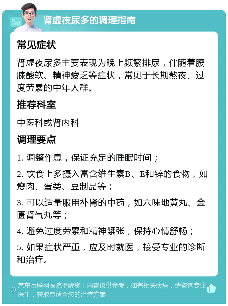 肾虚夜尿多的调理指南 常见症状 肾虚夜尿多主要表现为晚上频繁排尿，伴随着腰膝酸软、精神疲乏等症状，常见于长期熬夜、过度劳累的中年人群。 推荐科室 中医科或肾内科 调理要点 1. 调整作息，保证充足的睡眠时间； 2. 饮食上多摄入富含维生素B、E和锌的食物，如瘦肉、蛋类、豆制品等； 3. 可以适量服用补肾的中药，如六味地黄丸、金匮肾气丸等； 4. 避免过度劳累和精神紧张，保持心情舒畅； 5. 如果症状严重，应及时就医，接受专业的诊断和治疗。