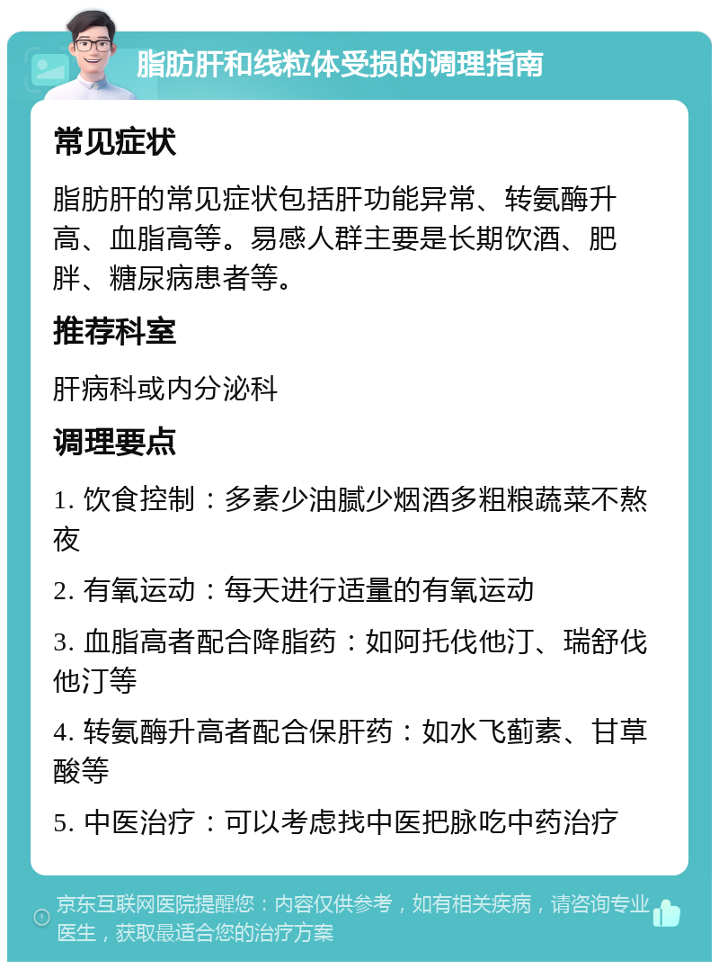 脂肪肝和线粒体受损的调理指南 常见症状 脂肪肝的常见症状包括肝功能异常、转氨酶升高、血脂高等。易感人群主要是长期饮酒、肥胖、糖尿病患者等。 推荐科室 肝病科或内分泌科 调理要点 1. 饮食控制：多素少油腻少烟酒多粗粮蔬菜不熬夜 2. 有氧运动：每天进行适量的有氧运动 3. 血脂高者配合降脂药：如阿托伐他汀、瑞舒伐他汀等 4. 转氨酶升高者配合保肝药：如水飞蓟素、甘草酸等 5. 中医治疗：可以考虑找中医把脉吃中药治疗